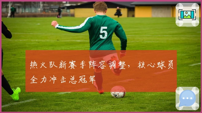 热火队新赛季阵容调整，核心球员全力冲击总冠军