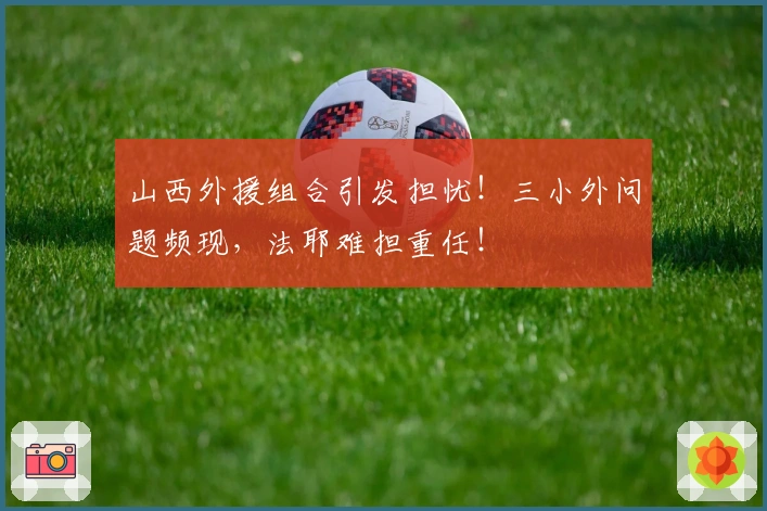 山西外援组合引发担忧！三小外问题频现，法耶难担重任！