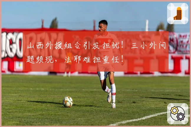 山西外援组合引发担忧！三小外问题频现，法耶难担重任！