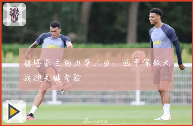 赫塔菲主场力争三分，西甲保级大战迎关键考验