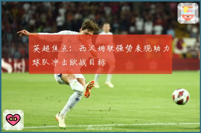 英超焦点：西汉姆联强势表现助力球队冲击欧战目标